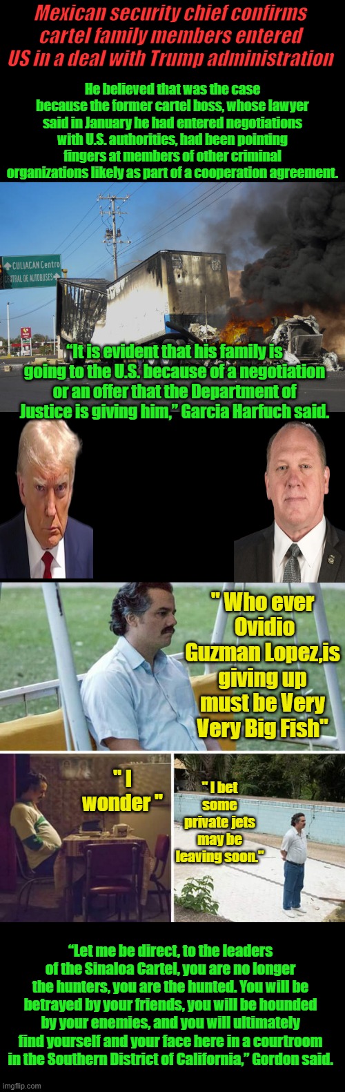 Please Please let it be the politicians hes giving up.. I'm betting it is.. | Mexican security chief confirms cartel family members entered US in a deal with Trump administration; He believed that was the case because the former cartel boss, whose lawyer said in January he had entered negotiations with U.S. authorities, had been pointing fingers at members of other criminal organizations likely as part of a cooperation agreement. “It is evident that his family is going to the U.S. because of a negotiation or an offer that the Department of Justice is giving him,” Garcia Harfuch said. " Who ever  Ovidio Guzman Lopez,is giving up must be Very Very Big Fish"; " I bet some private jets may be leaving soon."; " I wonder "; “Let me be direct, to the leaders of the Sinaloa Cartel, you are no longer the hunters, you are the hunted. You will be betrayed by your friends, you will be hounded by your enemies, and you will ultimately find yourself and your face here in a courtroom in the Southern District of California,” Gordon said. | image tagged in memes,sad pablo escobar | made w/ Imgflip meme maker