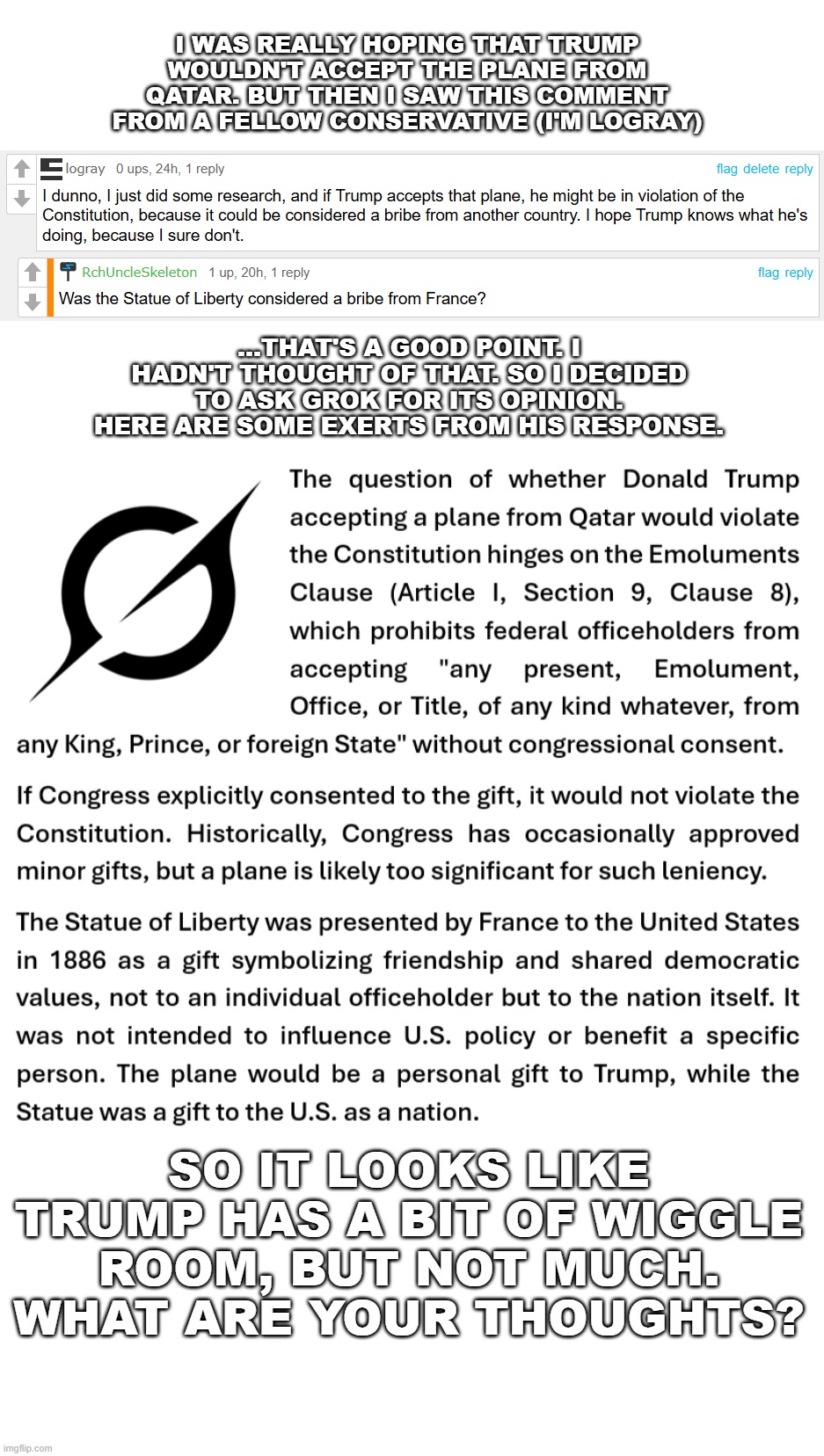 By the time this meme is approved, Trump will have probably already made his decision | I WAS REALLY HOPING THAT TRUMP WOULDN'T ACCEPT THE PLANE FROM QATAR. BUT THEN I SAW THIS COMMENT FROM A FELLOW CONSERVATIVE (I'M LOGRAY); ...THAT'S A GOOD POINT. I HADN'T THOUGHT OF THAT. SO I DECIDED TO ASK GROK FOR ITS OPINION. HERE ARE SOME EXERTS FROM HIS RESPONSE. SO IT LOOKS LIKE TRUMP HAS A BIT OF WIGGLE ROOM, BUT NOT MUCH. WHAT ARE YOUR THOUGHTS? | image tagged in blank white template,trump,maga,politics | made w/ Imgflip meme maker