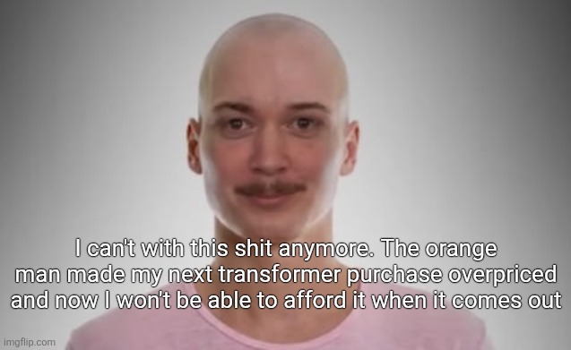 Bald Jimmyhere | I can't with this shit anymore. The orange man made my next transformer purchase overpriced and now I won't be able to afford it when it comes out | image tagged in bald jimmyhere | made w/ Imgflip meme maker