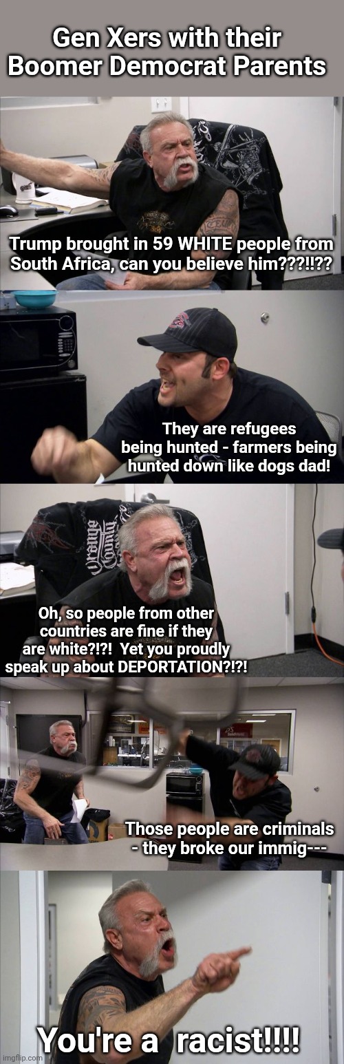 American Chopper Argument | Gen Xers with their Boomer Democrat Parents; Trump brought in 59 WHITE people from South Africa, can you believe him???!!?? They are refugees being hunted - farmers being hunted down like dogs dad! Oh, so people from other countries are fine if they are white?!?!  Yet you proudly speak up about DEPORTATION?!?! Those people are criminals - they broke our immig---; You're a  racist!!!! | image tagged in memes,american chopper argument | made w/ Imgflip meme maker