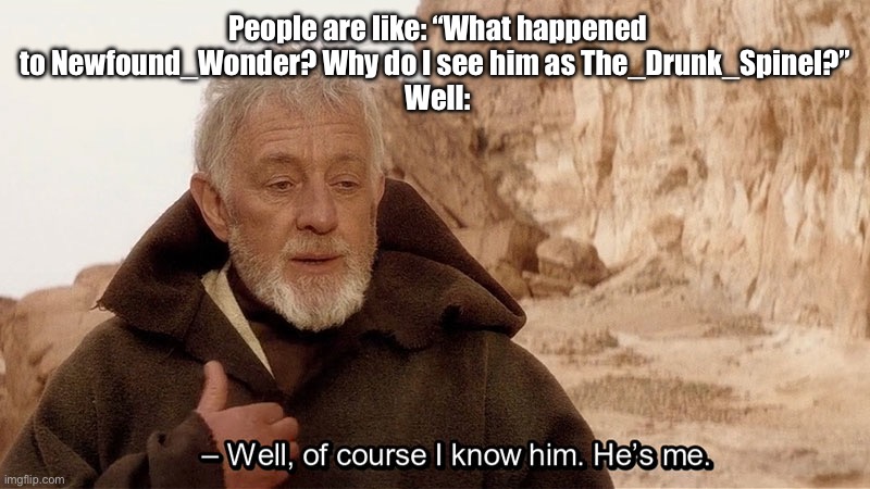 Don’t worry, I’m still here under a new name! | People are like: “What happened to Newfound_Wonder? Why do I see him as The_Drunk_Spinel?” 
Well: | image tagged in obi wan of course i know him he s me | made w/ Imgflip meme maker