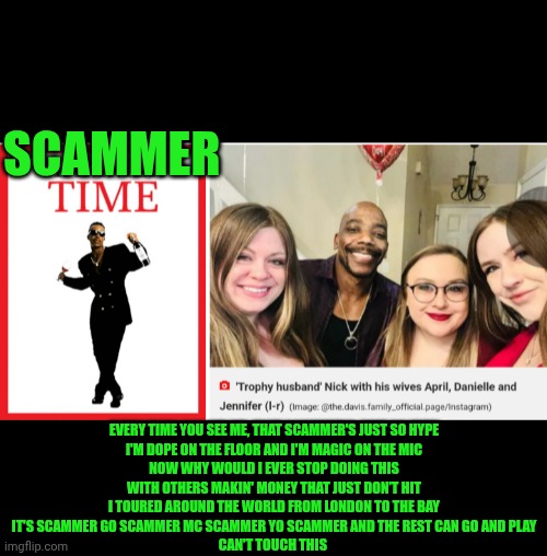 Funny | SCAMMER; EVERY TIME YOU SEE ME, THAT SCAMMER'S JUST SO HYPE
I'M DOPE ON THE FLOOR AND I'M MAGIC ON THE MIC
NOW WHY WOULD I EVER STOP DOING THIS
WITH OTHERS MAKIN' MONEY THAT JUST DON’T HIT
I TOURED AROUND THE WORLD FROM LONDON TO THE BAY
IT'S SCAMMER GO SCAMMER MC SCAMMER YO SCAMMER AND THE REST CAN GO AND PLAY
CAN'T TOUCH THIS | image tagged in funny,scammers,scammer,time,women vs men,men and women | made w/ Imgflip meme maker
