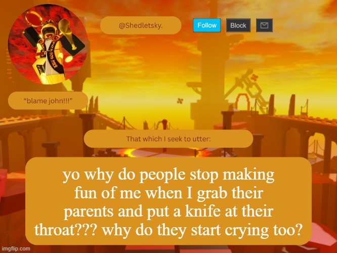 shedletsky's template | yo why do people stop making fun of me when I grab their parents and put a knife at their throat??? why do they start crying too? | image tagged in shedletsky's template | made w/ Imgflip meme maker