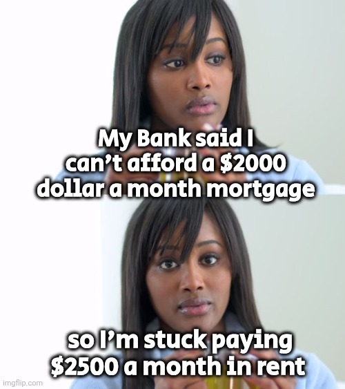 Economics I never learned in School | My Bank said I can't afford a $2000 dollar a month mortgage; so I'm stuck paying $2500 a month in rent | image tagged in black woman drinking tea 2 panels,rent,mortgage,they're the same picture,it's a trap,it's a wonderful life | made w/ Imgflip meme maker