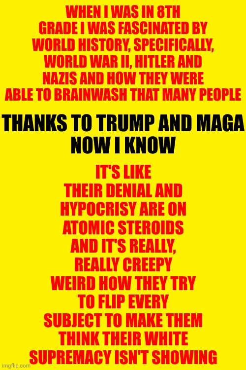 That's What This Is All About.  That's What This Is ALWAYS About. | WHEN I WAS IN 8TH GRADE I WAS FASCINATED BY WORLD HISTORY, SPECIFICALLY, WORLD WAR II, HITLER AND NAZIS AND HOW THEY WERE ABLE TO BRAINWASH THAT MANY PEOPLE; IT'S LIKE THEIR DENIAL AND HYPOCRISY ARE ON ATOMIC STEROIDS AND IT'S REALLY, REALLY CREEPY WEIRD HOW THEY TRY TO FLIP EVERY SUBJECT TO MAKE THEM THINK THEIR WHITE SUPREMACY ISN'T SHOWING; THANKS TO TRUMP AND MAGA
NOW I KNOW | image tagged in history of the world,world war ii,white supremacists,supremacy is wrong,memes,nazis | made w/ Imgflip meme maker
