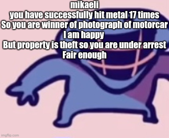 mikaeli
you have successfully hit metal 17 times
So you are winner of photograph of motorcar
I am happy 
But property is theft so you are under arrest
Fair enough | image tagged in dud | made w/ Imgflip meme maker