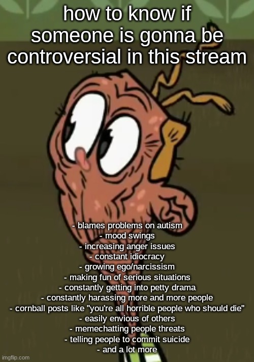 two shoes wild | how to know if someone is gonna be controversial in this stream; - blames problems on autism
- mood swings
- increasing anger issues
- constant idiocracy
- growing ego/narcissism
- making fun of serious situations
- constantly getting into petty drama
- constantly harassing more and more people
- cornball posts like "you're all horrible people who should die"
- easily envious of others
- memechatting people threats
- telling people to commit suicide
- and a lot more | image tagged in two shoes wild | made w/ Imgflip meme maker