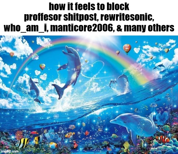 Happy dolphin rainbow | how it feels to block proffesor shitpost, rewritesonic, who_am_i, manticore2006, & many others | image tagged in happy dolphin rainbow | made w/ Imgflip meme maker
