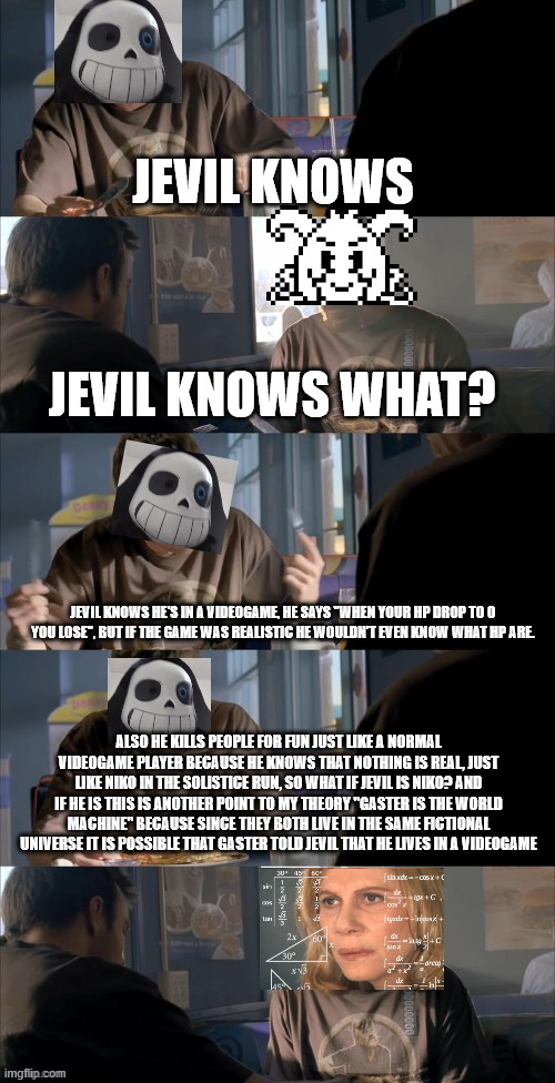 azriel please memechat me as soon as you can | JEVIL KNOWS; JEVIL KNOWS WHAT? JEVIL KNOWS HE'S IN A VIDEOGAME, HE SAYS "WHEN YOUR HP DROP TO 0 YOU LOSE", BUT IF THE GAME WAS REALISTIC HE WOULDN'T EVEN KNOW WHAT HP ARE. ALSO HE KILLS PEOPLE FOR FUN JUST LIKE A NORMAL VIDEOGAME PLAYER BECAUSE HE KNOWS THAT NOTHING IS REAL, JUST LIKE NIKO IN THE SOLISTICE RUN, SO WHAT IF JEVIL IS NIKO? AND IF HE IS THIS IS ANOTHER POINT TO MY THEORY "GASTER IS THE WORLD MACHINE" BECAUSE SINCE THEY BOTH LIVE IN THE SAME FICTIONAL UNIVERSE IT IS POSSIBLE THAT GASTER TOLD JEVIL THAT HE LIVES IN A VIDEOGAME | image tagged in darth sans theory vs azriel | made w/ Imgflip meme maker