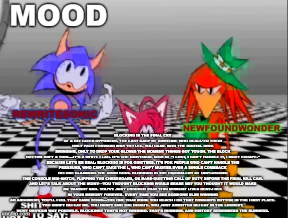 @source404, copypasta in comments if you cant read it | BLOCKING IS THE FINAL CRY OF A DEFEATED OPPONENT. THE LAST GASP OF SOMEONE WHO REALIZED THEIR ONLY PATH FORWARD WAS TO FLEE. YOU CAME INTO THE DIGITAL RING SWINGING, ONLY TO DROP YOUR GLOVES THE MOMENT THINGS GOT TOUGH. THE BLOCK BUTTON ISN'T A TOOL—IT’S A WHITE FLAG. IT’S THE UNIVERSAL SIGN OF "I LOST, I CAN’T HANDLE IT, I MUST ESCAPE."

BECAUSE LET’S BE REAL: BLOCKING IS FOR QUITTERS. IT’S FOR PEOPLE WHO CAN’T HANDLE THE PRESSURE, WHO CAN’T TAKE THE L, WHO CAN’T MUSTER EVEN A SINGLE COMEBACK BEFORE SLAMMING THE DOOR SHUT. BLOCKING IS THE EQUIVALENT OF UNPLUGGING THE CONSOLE MID-MATCH, FLIPPING THE CHESSBOARD, OR RAGE-QUITTING CALL OF DUTY BEFORE THE FINAL KILL CAM.

AND LET’S TALK ABOUT THE IRONY—YOU THOUGHT BLOCKING WOULD ERASE ME? YOU THOUGHT IT WOULD MAKE ME VANISH? NAH. YOU’VE JUST ENSURED THAT THIS MOMENT LIVES RENT-FREE IN YOUR MEMORY FOREVER. EVERY TIME YOU SEE SOMEONE ELSE WINNING AN ARGUMENT, YOU’LL FEEL THAT SAME STING—THE ONE THAT MADE YOU REACH FOR THAT COWARD’S BUTTON IN THE FIRST PLACE.

YOU DIDN’T DEFEAT ME. YOU DIDN’T END THE DEBATE. YOU JUST ADMITTED DEFEAT IN THE LOUDEST, MOST OBVIOUS WAY POSSIBLE. BLOCKING? THAT’S NOT WINNING. THAT’S RUNNING. AND HISTORY REMEMBERS THE RUNNERS. | image tagged in new annoucement shared temp | made w/ Imgflip meme maker