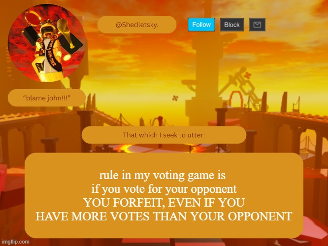 shedletsky's template | rule in my voting game is 
if you vote for your opponent
YOU FORFEIT, EVEN IF YOU HAVE MORE VOTES THAN YOUR OPPONENT | image tagged in shedletsky's template | made w/ Imgflip meme maker