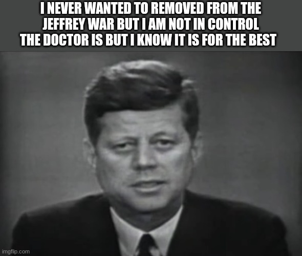 jfk | I NEVER WANTED TO REMOVED FROM THE JEFFREY WAR BUT I AM NOT IN CONTROL THE DOCTOR IS BUT I KNOW IT IS FOR THE BEST | image tagged in jfk | made w/ Imgflip meme maker
