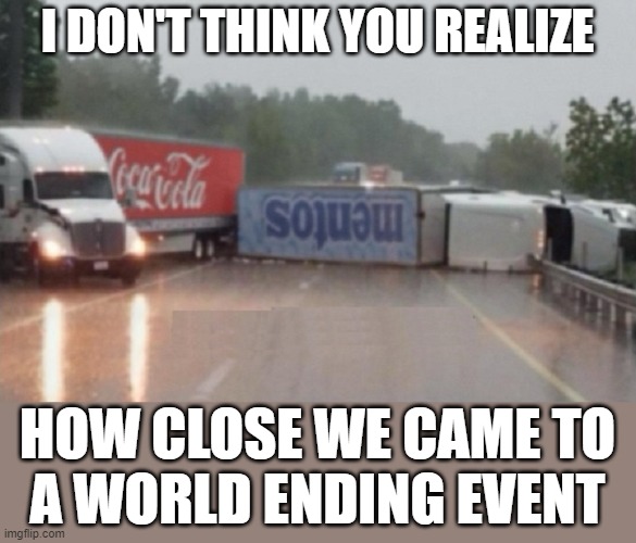 I DON'T THINK YOU REALIZE; HOW CLOSE WE CAME TO
A WORLD ENDING EVENT | image tagged in end of the world | made w/ Imgflip meme maker