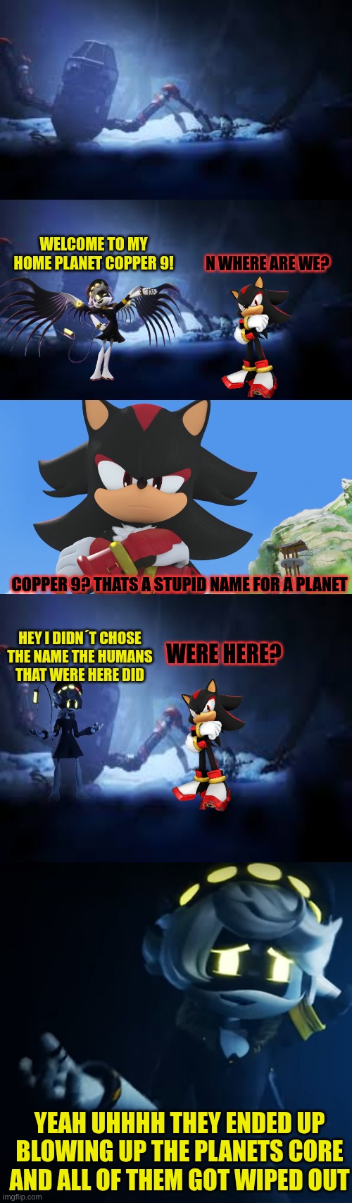 N takes shadow to copper 9 part 1 | WELCOME TO MY HOME PLANET COPPER 9! N WHERE ARE WE? COPPER 9? THATS A STUPID NAME FOR A PLANET; WERE HERE? HEY I DIDN´T CHOSE THE NAME THE HUMANS THAT WERE HERE DID; YEAH UHHHH THEY ENDED UP BLOWING UP THE PLANETS CORE AND ALL OF THEM GOT WIPED OUT | image tagged in murder drones | made w/ Imgflip meme maker