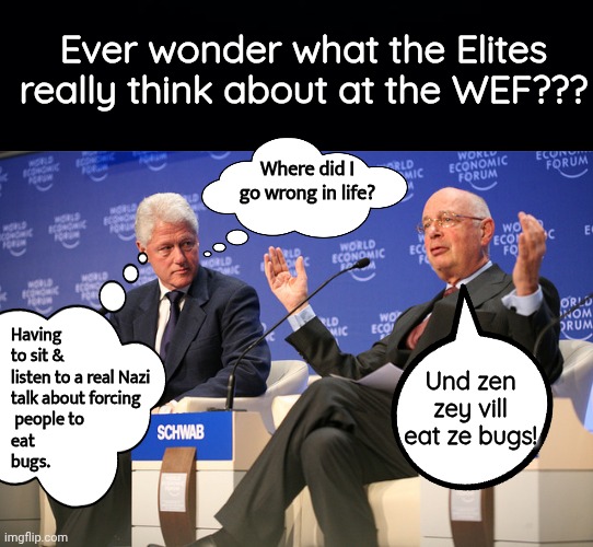 What do the Elites really think at the WEF in Davos? | Ever wonder what the Elites really think about at the WEF??? Where did I go wrong in life? Having to sit & listen to a real Nazi 
talk about forcing
 people to 
eat 
bugs. Und zen zey vill eat ze bugs! | image tagged in black background,jailbait bill clinton klaus schwab | made w/ Imgflip meme maker