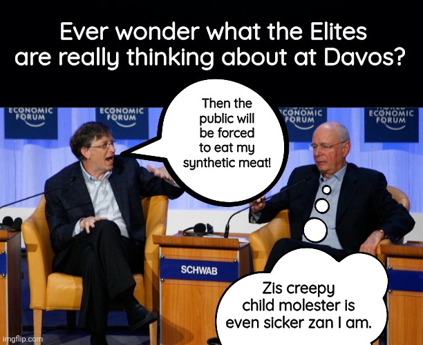 What does Klaus Schwab really think of Bill Gates at davos? | Ever wonder what the Elites are really thinking about at Davos? Then the public will be forced to eat my synthetic meat! Zis creepy child molester is even sicker zan I am. | image tagged in black background,bird flu bill gates and klaus schwab | made w/ Imgflip meme maker