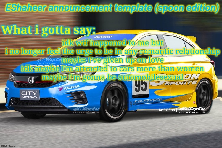 dw i won't fuck cars ill still be attracted to women if i ever feel like it | idk wtf happened to me but i no longer feel the urge to be in any romantic relationship
maybe I've given up on love
idk maybe I'm attracted to cars more than women
maybe I'm gonna be automobilesexual | image tagged in eshaheer announcement temp spoon ed | made w/ Imgflip meme maker