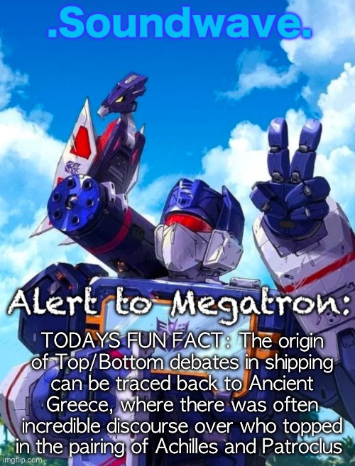 Soundwave’s announcement | TODAYS FUN FACT: The origin of Top/Bottom debates in shipping can be traced back to Ancient Greece, where there was often incredible discourse over who topped in the pairing of Achilles and Patroclus | image tagged in soundwave s announcement | made w/ Imgflip meme maker