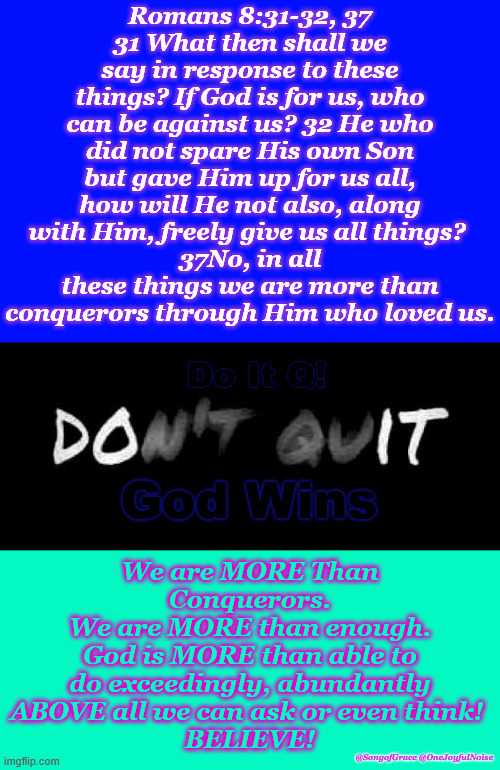 Romans 8:31-32, 37 - Don't Quit! | Romans 8:31-32, 37
31 What then shall we say in response to these things? If God is for us, who can be against us? 32 He who did not spare His own Son but gave Him up for us all, how will He not also, along with Him, freely give us all things? 
37No, in all these things we are more than conquerors through Him who loved us. Do It Q! We are MORE Than Conquerors.
We are MORE than enough.
God is MORE than able to do exceedingly, abundantly ABOVE all we can ask or even think! 
BELIEVE! God Wins; @SongofGrace @OneJoyfulNoise | image tagged in don't quit | made w/ Imgflip meme maker