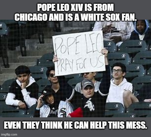 Pope Leo XIV is a Chicago White Sox fan. Even the fans think he can help. -funny- | POPE LEO XIV IS FROM CHICAGO AND IS A WHITE SOX FAN. EVEN THEY THINK HE CAN HELP THIS MESS. | image tagged in sports,pope leo xiv,pope,chicago white sox,baseball,mlb | made w/ Imgflip meme maker