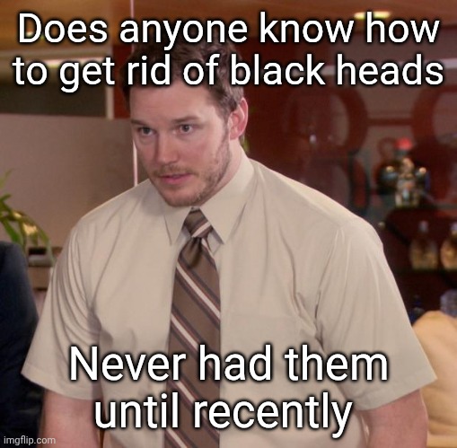 . | Does anyone know how to get rid of black heads; Never had them until recently | made w/ Imgflip meme maker
