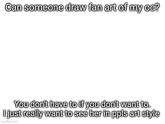 Blank White Template | Can someone draw fan art of my oc? You don't have to if you don't want to. I just really want to see her in ppls art style | image tagged in blank white template | made w/ Imgflip meme maker
