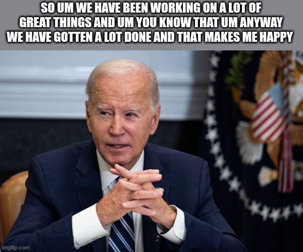 joe biden | SO UM WE HAVE BEEN WORKING ON A LOT OF GREAT THINGS AND UM YOU KNOW THAT UM ANYWAY WE HAVE GOTTEN A LOT DONE AND THAT MAKES ME HAPPY | image tagged in joe biden | made w/ Imgflip meme maker