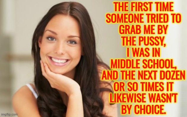 The First Time Someone Tried To Grab Me By The Pussy, I Was In Middle School. | THE FIRST TIME
SOMEONE TRIED TO
GRAB ME BY
THE PUSSY,
I WAS IN
MIDDLE SCHOOL,
AND THE NEXT DOZEN
OR SO TIMES IT
LIKEWISE WASN'T
BY CHOICE. | image tagged in good girl gina,grab them by the pussy,pussy,fuck her right in the pussy,donald trump get in pussy,trump grabs that pussy | made w/ Imgflip meme maker
