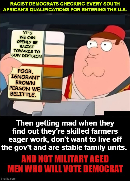 Democrats losing their minds over South African refugees | RACIST DEMOCRATS CHECKING EVERY SOUTH AFRICAN'S QUALIFICATIONS FOR ENTERING THE U.S. YT'S WE CAN OPENLY BE RACIST TOWARDS TO SOW DIVISION; POOR, IGNORANT BROWN PERSON WE BELITTLE. Then getting mad when they find out they're skilled farmers eager work, don't want to live off the gov't and are stable family units. AND NOT MILITARY AGED MEN WHO WILL VOTE DEMOCRAT | image tagged in south african,refugees,trump,white farmers,genocide | made w/ Imgflip meme maker