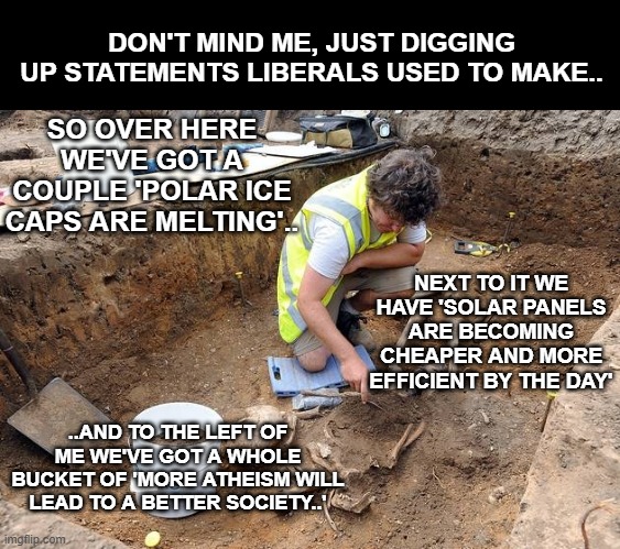 Remains, archeological dig | DON'T MIND ME, JUST DIGGING UP STATEMENTS LIBERALS USED TO MAKE.. SO OVER HERE WE'VE GOT A COUPLE 'POLAR ICE CAPS ARE MELTING'.. NEXT TO IT WE HAVE 'SOLAR PANELS ARE BECOMING CHEAPER AND MORE EFFICIENT BY THE DAY'; ..AND TO THE LEFT OF ME WE'VE GOT A WHOLE BUCKET OF 'MORE ATHEISM WILL LEAD TO A BETTER SOCIETY..' | image tagged in remains archeological dig | made w/ Imgflip meme maker