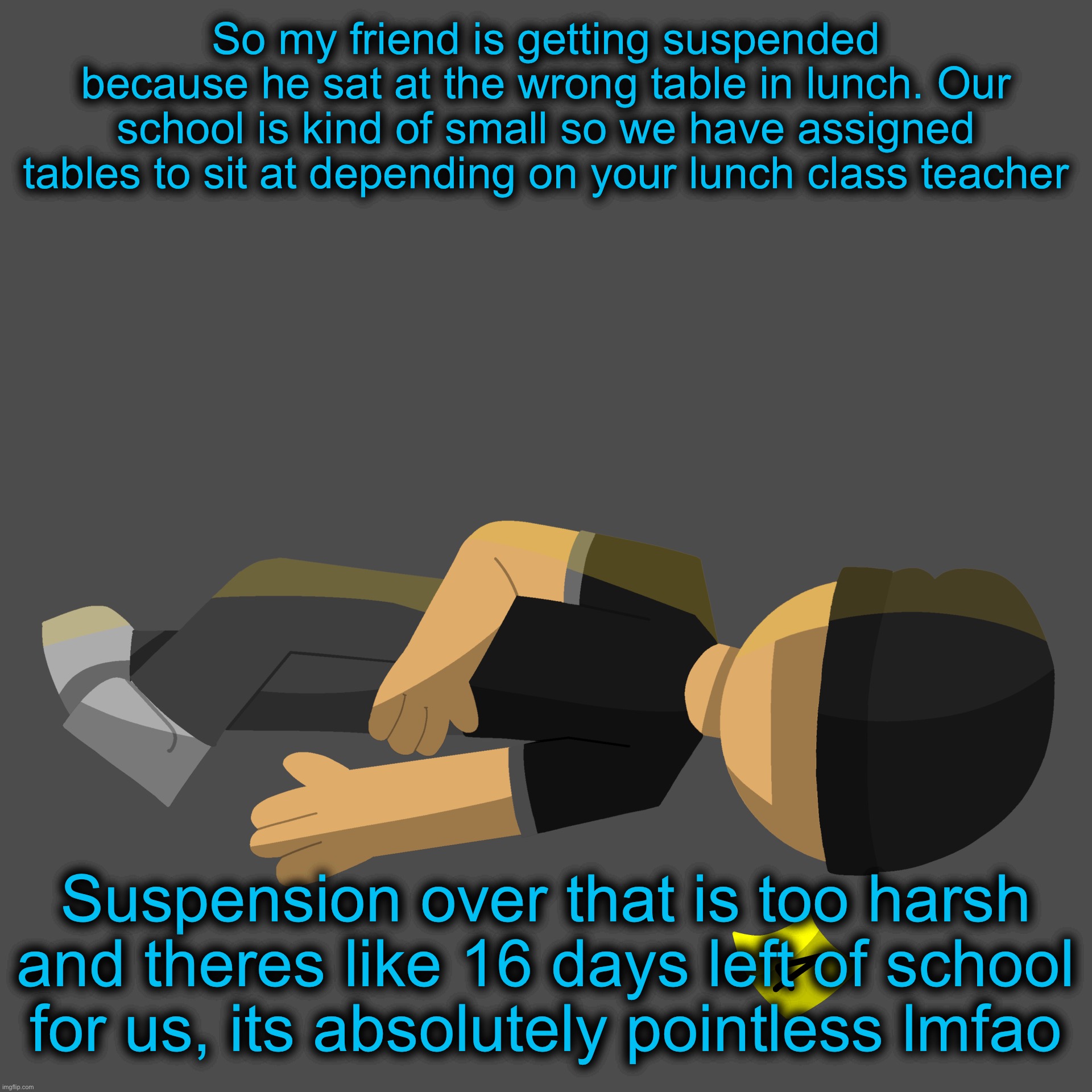 Issac in the family guy death pose | So my friend is getting suspended because he sat at the wrong table in lunch. Our school is kind of small so we have assigned tables to sit at depending on your lunch class teacher; Suspension over that is too harsh and theres like 16 days left of school for us, its absolutely pointless lmfao | image tagged in issac in the family guy death pose | made w/ Imgflip meme maker