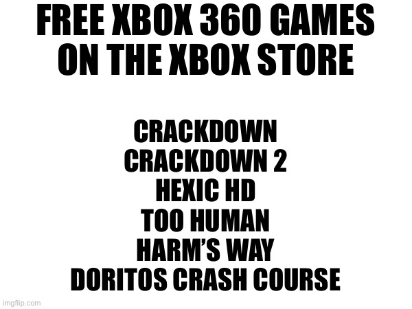 FREE XBOX 360 GAMES
ON THE XBOX STORE; CRACKDOWN
CRACKDOWN 2
HEXIC HD
TOO HUMAN
HARM’S WAY
DORITOS CRASH COURSE | made w/ Imgflip meme maker
