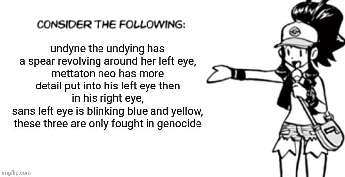 Consider the following pokespe | undyne the undying has a spear revolving around her left eye,
mettaton neo has more detail put into his left eye then in his right eye,
sans left eye is blinking blue and yellow,
these three are only fought in genocide | image tagged in consider the following pokespe | made w/ Imgflip meme maker