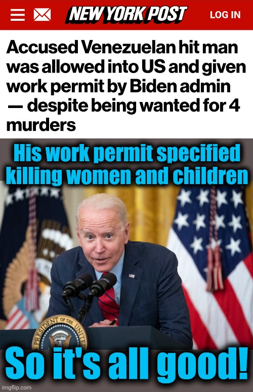 Proof that democrats want illegal immigrants to generate crime: a Venezuelan hit man to do what democrats want done | His work permit specified
killing women and children; So it's all good! | image tagged in biden whisper,memes,hit man,democrats,crime,venezuela | made w/ Imgflip meme maker