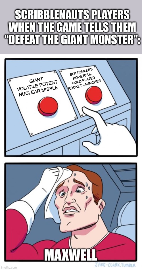Maxwell, the fabled rooster-hat wearing god of destruction | SCRIBBLENAUTS PLAYERS WHEN THE GAME TELLS THEM “DEFEAT THE GIANT MONSTER”:; BOTTOMLESS POWERFUL GOLD-PLATED ROCKET LAUNCHER; GIANT VOLATILE POTENT NUCLEAR MISSLE; MAXWELL | image tagged in memes,two buttons,scribblenauts,gaming,chaotic good,gamer girl | made w/ Imgflip meme maker