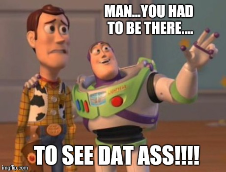 X, X Everywhere Meme | MAN...YOU HAD TO BE THERE.... TO SEE DAT ASS!!!! | image tagged in memes,x x everywhere | made w/ Imgflip meme maker