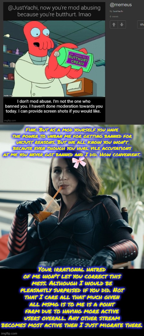 Fine. But as a mod yourself you have the power to unban me for getting banned for unjust reasons. But we all know you won't because even though you hurl vile accusations at me you never got banned and I did. How convenient. Your irrational hatred of me won't let you correct this mess. Although I would be pleasantly surprised if you did. Not that I care all that much given all msmg is to me is a point farm due to having more active users overall. Any other stream becomes most active then I just migrate there. | image tagged in but that's none of my business | made w/ Imgflip meme maker