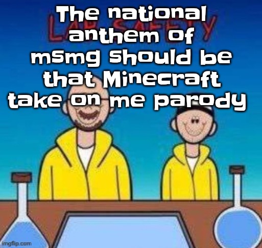 Lab safety with Walter White and Jesse Pinkman | The national anthem of msmg should be that Minecraft take on me parody | image tagged in lab safety with walter white and jesse pinkman | made w/ Imgflip meme maker