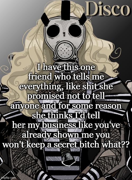 idk just random thought | I have this one friend who tells me everything, like shit she promised not to tell anyone and for some reason she thinks I'd tell her my business like you've already shown me you won't keep a secret bitch what?? | image tagged in mother war | made w/ Imgflip meme maker