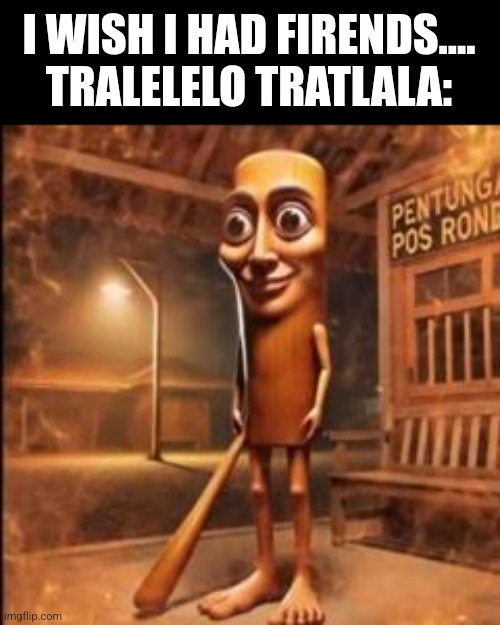I WISH I HAD FIRENDS....
TRALELELO TRATLALA: | made w/ Imgflip meme maker