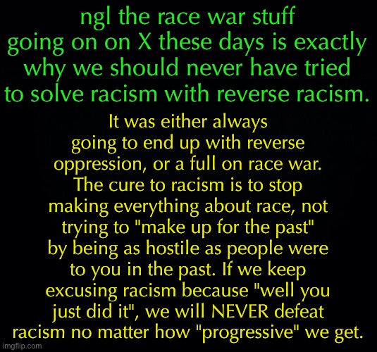 This is true | ngl the race war stuff going on on X these days is exactly why we should never have tried to solve racism with reverse racism. It was either always going to end up with reverse oppression, or a full on race war. The cure to racism is to stop making everything about race, not trying to "make up for the past" by being as hostile as people were to you in the past. If we keep excusing racism because "well you just did it", we will NEVER defeat racism no matter how "progressive" we get. | image tagged in black background,racism,politics | made w/ Imgflip meme maker