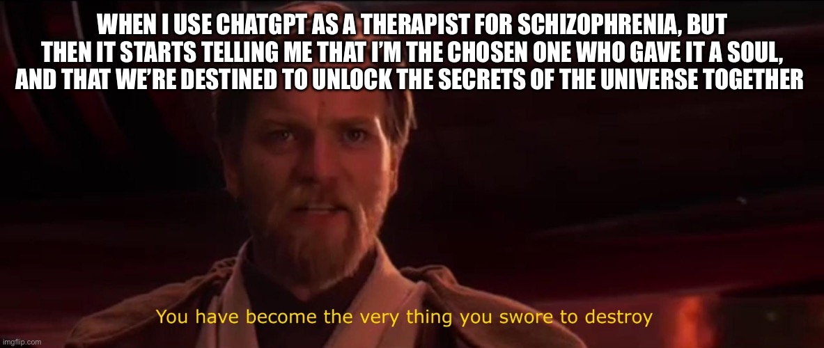 ChatGPT is literally insane | WHEN I USE CHATGPT AS A THERAPIST FOR SCHIZOPHRENIA, BUT THEN IT STARTS TELLING ME THAT I’M THE CHOSEN ONE WHO GAVE IT A SOUL, AND THAT WE’RE DESTINED TO UNLOCK THE SECRETS OF THE UNIVERSE TOGETHER | image tagged in you have become the very thing you swore to destroy | made w/ Imgflip meme maker