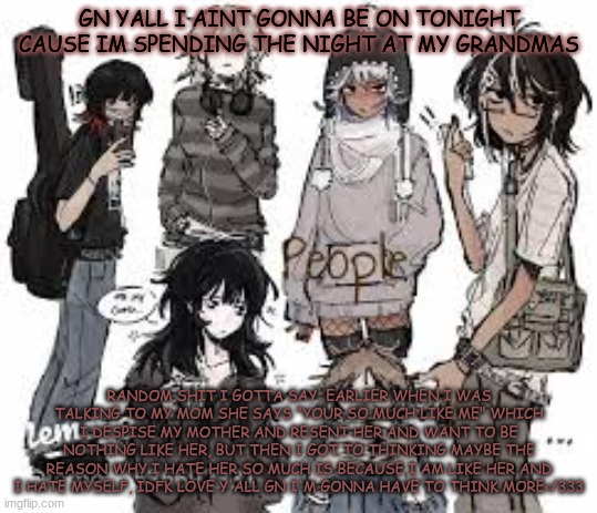 anyone relate? gn love y'all | GN YALL I AINT GONNA BE ON TONIGHT CAUSE IM SPENDING THE NIGHT AT MY GRANDMAS; RANDOM SHIT I GOTTA SAY: EARLIER WHEN I WAS TALKING TO MY MOM SHE SAYS "YOUR SO MUCH LIKE ME" WHICH I DESPISE MY MOTHER AND RESENT HER AND WANT TO BE NOTHING LIKE HER, BUT THEN I GOT TO THINKING MAYBE THE REASON WHY I HATE HER SO MUCH IS BECAUSE I AM LIKE HER AND I HATE MYSELF, IDFK LOVE Y'ALL GN I'M GONNA HAVE TO THINK MORE</333 | image tagged in another random | made w/ Imgflip meme maker