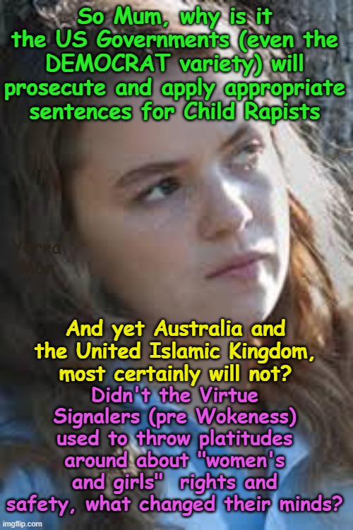 Why is it the US will do all they can to keep women n girls safe, but Australia and the UIK will not? | So Mum, why is it the US Governments (even the DEMOCRAT variety) will prosecute and apply appropriate sentences for Child Rapists; Yarra Man; Didn't the Virtue Signalers (pre Wokeness) used to throw platitudes around about "women's and girls"  rights and safety, what changed their minds? And yet Australia and the United Islamic Kingdom, most certainly will not? | image tagged in woke pinkos,far left progressives,unnited islamic kingdom,queensland new south wales victoria,labor labour,pedophiles | made w/ Imgflip meme maker