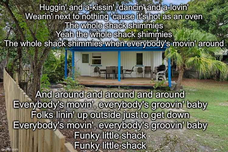 Love Shack | Huggin' and a-kissin', dancin' and a-lovin'
Wearin' next to nothing 'cause it's hot as an oven
The whole shack shimmies
Yeah the whole shack shimmies
The whole shack shimmies when everybody's movin' around; And around and around and around
Everybody's movin', everybody's groovin' baby
Folks linin' up outside just to get down
Everybody's movin', everybody's groovin' baby
Funky little shack
Funky little shack | image tagged in love live,shack,holiday | made w/ Imgflip meme maker
