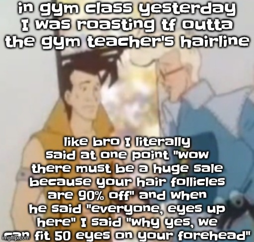 I even  said "hey dude I should tell Nasa about that new exoplanet right above your eyebrows" | in gym class yesterday I was roasting tf outta the gym teacher's hairline; like bro I literally said at one point "wow there must be a huge sale because your hair follicles are 90% off" and when he said "everyone, eyes up here" I said "why yes, we can fit 50 eyes on your forehead" | image tagged in he-man ahh | made w/ Imgflip meme maker