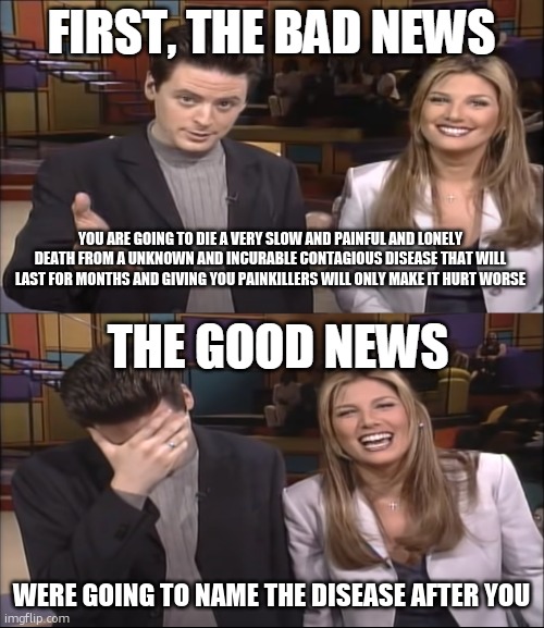 worse than death | YOU ARE GOING TO DIE A VERY SLOW AND PAINFUL AND LONELY DEATH FROM A UNKNOWN AND INCURABLE CONTAGIOUS DISEASE THAT WILL LAST FOR MONTHS AND GIVING YOU PAINKILLERS WILL ONLY MAKE IT HURT WORSE; WERE GOING TO NAME THE DISEASE AFTER YOU | image tagged in bad news good news | made w/ Imgflip meme maker