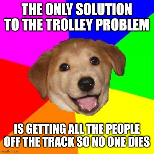 Advice Dog Meme | THE ONLY SOLUTION TO THE TROLLEY PROBLEM; IS GETTING ALL THE PEOPLE OFF THE TRACK SO NO ONE DIES | image tagged in memes,advice dog | made w/ Imgflip meme maker