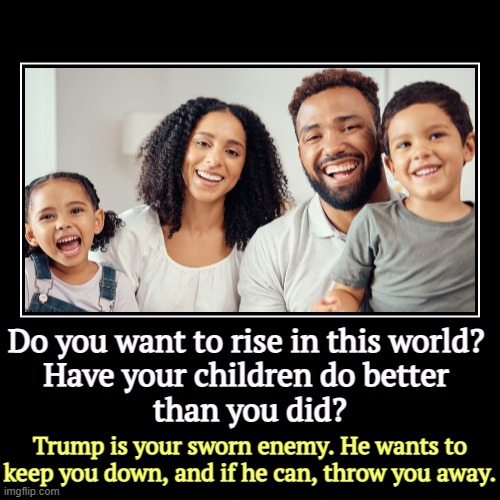 Trump hates you. Trump hates America, Land of Opportunity. | Do you want to rise in this world? 

Have your children do better 
than you did? | Trump is your sworn enemy. He wants to keep you down, and | image tagged in funny,demotivationals,trump,racist,hate,minorities | made w/ Imgflip demotivational maker