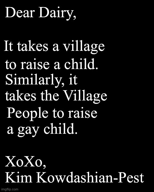 Dear Dairy, | Dear Dairy, It takes a village; to raise a child. Similarly, it takes the Village; People to raise 
a gay child. XoXo,
Kim Kowdashian-Pest | image tagged in dear diary,dear dairy,kim kowdashian,fashion kartoon,brian einersen | made w/ Imgflip meme maker